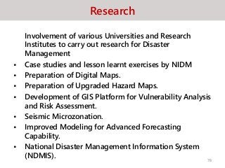 Research
Involvement of various Universities and Research
Institutes to carry out research for Disaster
Management
• Case studies and lesson learnt exercises by NIDM
• Preparation of Digital Maps.
• Preparation of Upgraded Hazard Maps.
• Development of GIS Platform for Vulnerability Analysis
and Risk Assessment.
• Seismic Microzonation.
• Improved Modeling for Advanced Forecasting
Capability.
• National Disaster Management Information System
(NDMIS). 78
 