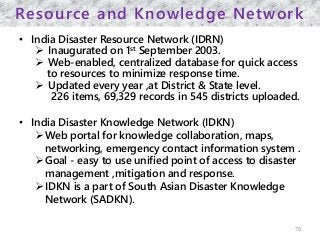 Resource and Knowledge Network
• India Disaster Resource Network (IDRN)
 Inaugurated on 1st September 2003.
 Web-enabled, centralized database for quick access
to resources to minimize response time.
 Updated every year ,at District & State level.
226 items, 69,329 records in 545 districts uploaded.
• India Disaster Knowledge Network (IDKN)
Web portal for knowledge collaboration, maps,
networking, emergency contact information system .
Goal - easy to use unified point of access to disaster
management ,mitigation and response.
IDKN is a part of South Asian Disaster Knowledge
Network (SADKN).
79
 