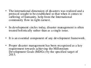 • The international dimension of disasters was realized and a
protocol sought to be established so that when it comes to
suffering of humanity, help from the International
community flow in right earnest.
• In development circles today, disaster management is often
treated holistically rather than as a single issue.
• It is an essential component of any development framework.
• Proper disaster management has been recognized as a key
requirement towards achieving the Millennium
Development Goals (MDGs) by the specified target of
2015.
8
 