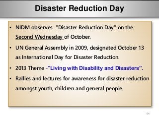 Disaster Reduction Day
• NIDM observes "Disaster Reduction Day" on the
Second Wednesday of October.
• UN General Assembly in 2009, designated October 13
as International Day for Disaster Reduction.
• 2013 Theme -“Living with Disability and Disasters”.
• Rallies and lectures for awareness for disaster reduction
amongst youth, children and general people.
84
 