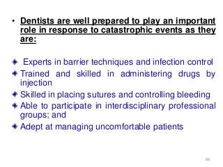 88
• Dentists are well prepared to play an important
role in response to catastrophic events as they
are:
Experts in barrier techniques and infection control
Trained and skilled in administering drugs by
injection
Skilled in placing sutures and controlling bleeding
Able to participate in interdisciplinary professional
groups; and
Adept at managing uncomfortable patients
 