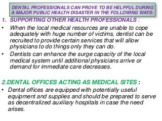 DENTAL PROFESSIONALS CAN PROVE TO BE HELPFUL DURING
A MAJOR PUBLIC HEALTH DISASTER IN THE FOLLOWING WAYS:
1. SUPPORTING OTHER HEALTH PROFESSIONALS :
• When the local medical resources are unable to cope
adequately with huge number of victims, dentist can be
recruited to provide certain services that will allow
physicians to do things only they can do.
• Dentists can enhance the surge capacity of the local
medical system until additional physicians arrive or
demand for immediate care decreases.
2.DENTAL OFFICES ACTING AS MEDICAL SITES :
• Dental offices are equipped with potentially useful
equipment and supplies and should be prepared to serve
as decentralized auxiliary hospitals in case the need
arises.
 