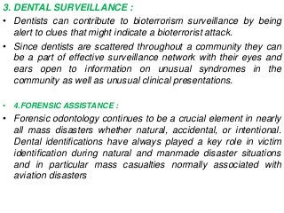 3. DENTAL SURVEILLANCE :
• Dentists can contribute to bioterrorism surveillance by being
alert to clues that might indicate a bioterrorist attack.
• Since dentists are scattered throughout a community they can
be a part of effective surveillance network with their eyes and
ears open to information on unusual syndromes in the
community as well as unusual clinical presentations.
• 4.FORENSIC ASSISTANCE :
• Forensic odontology continues to be a crucial element in nearly
all mass disasters whether natural, accidental, or intentional.
Dental identifications have always played a key role in victim
identification during natural and manmade disaster situations
and in particular mass casualties normally associated with
aviation disasters
 