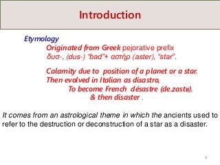 Introduction
Etymology
Originated from Greek pejorative prefix
δυσ-, (dus-) “bad”+ αστήρ (aster), “star”.
Calamity due to position of a planet or a star.
Then evolved in Italian as disastro,
To become French désastre (de.zastʁ).
& then disaster .
It comes from an astrological theme in which the ancients used to
refer to the destruction or deconstruction of a star as a disaster.
9
 