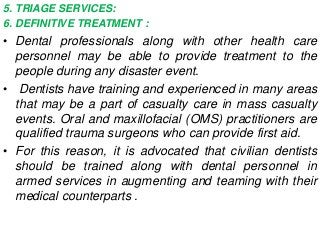 5. TRIAGE SERVICES:
6. DEFINITIVE TREATMENT :
• Dental professionals along with other health care
personnel may be able to provide treatment to the
people during any disaster event.
• Dentists have training and experienced in many areas
that may be a part of casualty care in mass casualty
events. Oral and maxillofacial (OMS) practitioners are
qualified trauma surgeons who can provide first aid.
• For this reason, it is advocated that civilian dentists
should be trained along with dental personnel in
armed services in augmenting and teaming with their
medical counterparts .
 