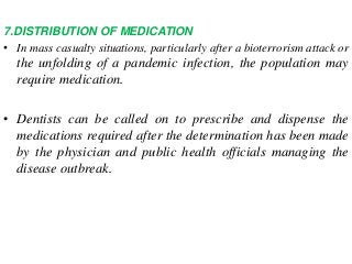 7.DISTRIBUTION OF MEDICATION
• In mass casualty situations, particularly after a bioterrorism attack or
the unfolding of a pandemic infection, the population may
require medication.
• Dentists can be called on to prescribe and dispense the
medications required after the determination has been made
by the physician and public health officials managing the
disease outbreak.
 