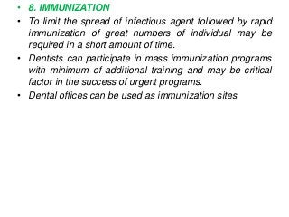 • 8. IMMUNIZATION
• To limit the spread of infectious agent followed by rapid
immunization of great numbers of individual may be
required in a short amount of time.
• Dentists can participate in mass immunization programs
with minimum of additional training and may be critical
factor in the success of urgent programs.
• Dental offices can be used as immunization sites
 
