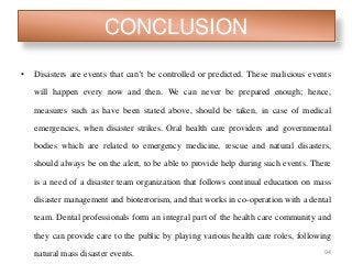 CONCLUSION
• Disasters are events that can’t be controlled or predicted. These malicious events
will happen every now and then. We can never be prepared enough; hence,
measures such as have been stated above, should be taken, in case of medical
emergencies, when disaster strikes. Oral health care providers and governmental
bodies which are related to emergency medicine, rescue and natural disasters,
should always be on the alert, to be able to provide help during such events. There
is a need of a disaster team organization that follows continual education on mass
disaster management and bioterrorism, and that works in co-operation with a dental
team. Dental professionals form an integral part of the health care community and
they can provide care to the public by playing various health care roles, following
natural mass disaster events. 94
 