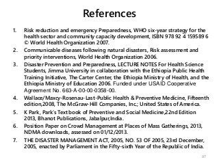 References
1. Risk reduction and emergency Preparedness, WHO six-year strategy for the
health sector and community capacity development, ISBN 978 92 4 159589 6
© World Health Organization 2007.
2. Communicable diseases following natural disasters, Risk assessment and
priority interventions, World Health Organization 2006.
3. Disaster Prevention and Preparedness, LECTURE NOTES For Health Science
Students, Jimma University in collaboration with the Ethiopia Public Health
Training Initiative, The Carter Center, the Ethiopia Ministry of Health, and the
Ethiopia Ministry of Education 2006. Funded under USAID Cooperative
Agreement No. 663-A-00-00-0358-00.
4. Wallace/Maxcy-Rosenau-Last-Public Health & Preventive Medicine, Fifteenth
edition,2008, The McGraw-Hill Companies, Inc.; United States of America.
5. K Park, Park’s Text book of Preventive and Social Medicine,22nd Edition
2013, Bhanot Publications, Jabalpur,India.
6. Position Paper on Crowd Management at Places of Mass Gatherings, 2013,
NDMA downloads, assessed on 01/12/2013.
7. THE DISASTER MANAGEMENT ACT, 2005, NO. 53 OF 2005, 23rd December,
2005, enacted by Parliament in the Fifty-sixth Year of the Republic of India.
97
 