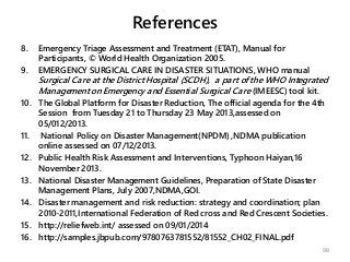 References
8. Emergency Triage Assessment and Treatment (ETAT), Manual for
Participants, © World Health Organization 2005.
9. EMERGENCY SURGICAL CARE IN DISASTER SITUATIONS, WHO manual
Surgical Care at the District Hospital (SCDH), a part of the WHO Integrated
Management on Emergency and Essential Surgical Care (IMEESC) tool kit.
10. The Global Platform for Disaster Reduction, The official agenda for the 4th
Session from Tuesday 21 to Thursday 23 May 2013,assessed on
05/012/2013.
11. National Policy on Disaster Management(NPDM) ,NDMA publication
online assessed on 07/12/2013.
12. Public Health Risk Assessment and Interventions, Typhoon Haiyan,16
November 2013.
13. National Disaster Management Guidelines, Preparation of State Disaster
Management Plans, July 2007,NDMA,GOI.
14. Disaster management and risk reduction: strategy and coordination; plan
2010-2011,International Federation of Red cross and Red Crescent Societies.
15. http://reliefweb.int/ assessed on 09/01/2014
16. http://samples.jbpub.com/9780763781552/81552_CH02_FINAL.pdf
98
 
