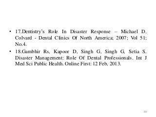 • 17.Dentistry’s Role In Disaster Response – Michael D.
Colvard - Dental Clinics Of North America; 2007; Vol 51;
No.4.
• 18.Gambhir Rs, Kapoor D, Singh G, Singh G, Setia S.
Disaster Management: Role Of Dental Professionals. Int J
Med Sci Public Health. Online First: 12 Feb, 2013.
99
 