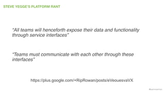 @samnewman
STEVE YEGGE’S PLATFORM RANT
“All teams will henceforth expose their data and functionality
through service interfaces”
“Teams must communicate with each other through these
interfaces”
https://plus.google.com/+RipRowan/posts/eVeouesvaVX
 