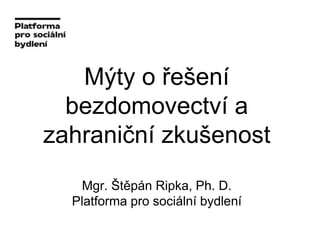Mýty o řešení
bezdomovectví a
zahraniční zkušenost
Mgr. Štěpán Ripka, Ph. D.
Platforma pro sociální bydlení
 