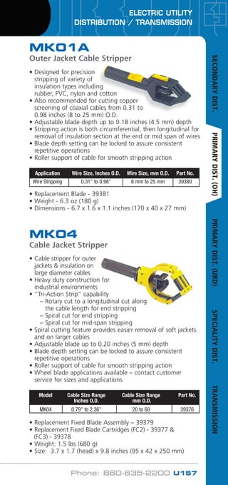 ELECTRIC UTILITY
DISTRIBUTION / TRANSMISSION
Phone: 860-635-2200 U157
• Cable stripper for outer
jackets  insulation on
large diameter cables
• Heavy duty construction for
industrial environments
• “Tri-Action Strip” capability
	 – Rotary cut to a longitudinal cut along
the cable length for end stripping
	 – Spiral cut for end stripping
	 – Spiral cut for mid-span stripping
• Spiral cutting feature provides easier removal of soft jackets
and on larger cables
• Adjustable blade up to 0.20 inches (5 mm) depth
• Blade depth setting can be locked to assure consistent
repetitive operations
• Roller support of cable for smooth stripping action
• Wheel blade applications available – contact customer
service for sizes and applications
• Replacement Fixed Blade Assembly – 39379
• Replacement Fixed Blade Cartridges (FC2) - 39377 
	 (FC3) - 39378
• Weight: 1.5 lbs (680 g)
• Size: 3.7 x 1.7 (head) x 9.8 inches (95 x 42 x 250 mm)
MK04
Cable Jacket Stripper
	 Model	 Cable Size Range	 Cable Size Range	 Part No.
		 Inches O.D.	 mm O.D.
	 MK04	 0.79” to 2.36”	 20 to 60	 39376
• Designed for precision
stripping of variety of
insulation types including
rubber, PVC, nylon and cotton
• Also recommended for cutting copper
screening of coaxial cables from 0.31 to
0.98 inches (8 to 25 mm) O.D.
• Adjustable blade depth up to 0.18 inches (4.5 mm) depth
• Stripping action is both circumferential, then longitudinal for
removal of insulation section at the end or mid span of wires
• Blade depth setting can be locked to assure consistent
repetitive operations
• Roller support of cable for smooth stripping action
• Replacement Blade - 39381
• Weight - 6.3 oz (180 g)
• Dimensions - 6.7 x 1.6 x 1.1 inches (170 x 40 x 27 mm)
MK01A
Outer Jacket Cable Stripper
	 Application 	 Wire Size, Inches O.D.	 Wire Size, mm O.D.	 Part No.
	 Wire Stripping 	 0.31” to 0.98” 	 8 mm to 25 mm 	 39380
SECONDARYDIST.PRIMARYDIST.(OH)PRIMARYDIST.(URD)SPECIALITYDIST.TRANSMISSION
WWW.CABLEJOINTS.CO.UK
THORNE  DERRICK UK
TEL 0044 191 490 1547 FAX 0044 477 5371
TEL 0044 117 977 4647 FAX 0044 977 5582
WWW.THORNEANDDERRICK.CO.UK
 