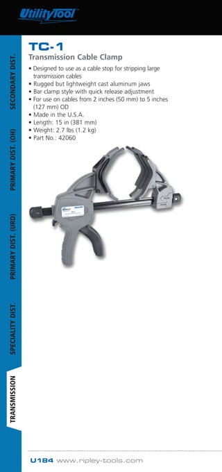 U184 www.ripley-tools.com
TC-1
Transmission Cable Clamp
• Designed to use as a cable stop for stripping large
transmission cables
• Rugged but lightweight cast aluminum jaws
• Bar clamp style with quick release adjustment
• For use on cables from 2 inches (50 mm) to 5 inches
(127 mm) OD
• Made in the U.S.A.
• Length: 15 in (381 mm)
• Weight: 2.7 lbs (1.2 kg)
• Part No.: 42060
SECONDARYDIST.PRIMARYDIST.(OH)PRIMARYDIST.(URD)SPECIALITYDIST.TRANSMISSION
WWW.CABLEJOINTS.CO.UK
THORNE  DERRICK UK
TEL 0044 191 490 1547 FAX 0044 477 5371
TEL 0044 117 977 4647 FAX 0044 977 5582
WWW.THORNEANDDERRICK.CO.UK
 