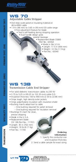 U178 www.ripley-tools.com
WS 13B
Transmission Cable End Stripper
• For solid dielectric transmission cables to 230 KV
• 3.75 to 5.25 in (95.25 to 133.35 mm) cable O.D.
• Insulation thickness 100 to 900 mils (2.54 to 22.86 mm)
• Strips tough, high density outer jackets
• Strips polyethylene insulation with insulation shield
• Bushing inserts adapt tool to cable
	 – One bushing required for jacket removal
	 – One bushing required for insulation removal
• Bushings fit insert for clean, 					
precise stripping
• Made in the U.S.A.
• Replacement blade:
CB 13B (Part No.: 11701)
• Length: 30 in (762 mm)
• Weight: 18 lb (8.17 Kg)
• Part No.: 11700
Ordering
Information
1. Specify the conductor size
and insulation thickness
2. Send a cable sample for exact sizing
WS 70
Adjustable Cable Stripper
• End strips outer jacket or insulating material on
46 to 69KV cable
• 1.9 in (48 mm) to 3.65 in (93 mm) OD cable range
• Fine adjustment feature for blade
• Tool is self-feeding during stripping operation
• Dual handle design gives
greater leverage
• Replacement Blade CB265
(Part No.: 42042)
• Made in the U.S.A.
• Length: 17.5 in (444 mm)
• Weight: 3.3 lbs (1.5 kg)
• Part No.: 42040
SECONDARYDIST.PRIMARYDIST.(OH)PRIMARYDIST.(URD)SPECIALITYDIST.TRANSMISSION
WWW.CABLEJOINTS.CO.UK
THORNE  DERRICK UK
TEL 0044 191 490 1547 FAX 0044 477 5371
TEL 0044 117 977 4647 FAX 0044 977 5582
WWW.THORNEANDDERRICK.CO.UK
 