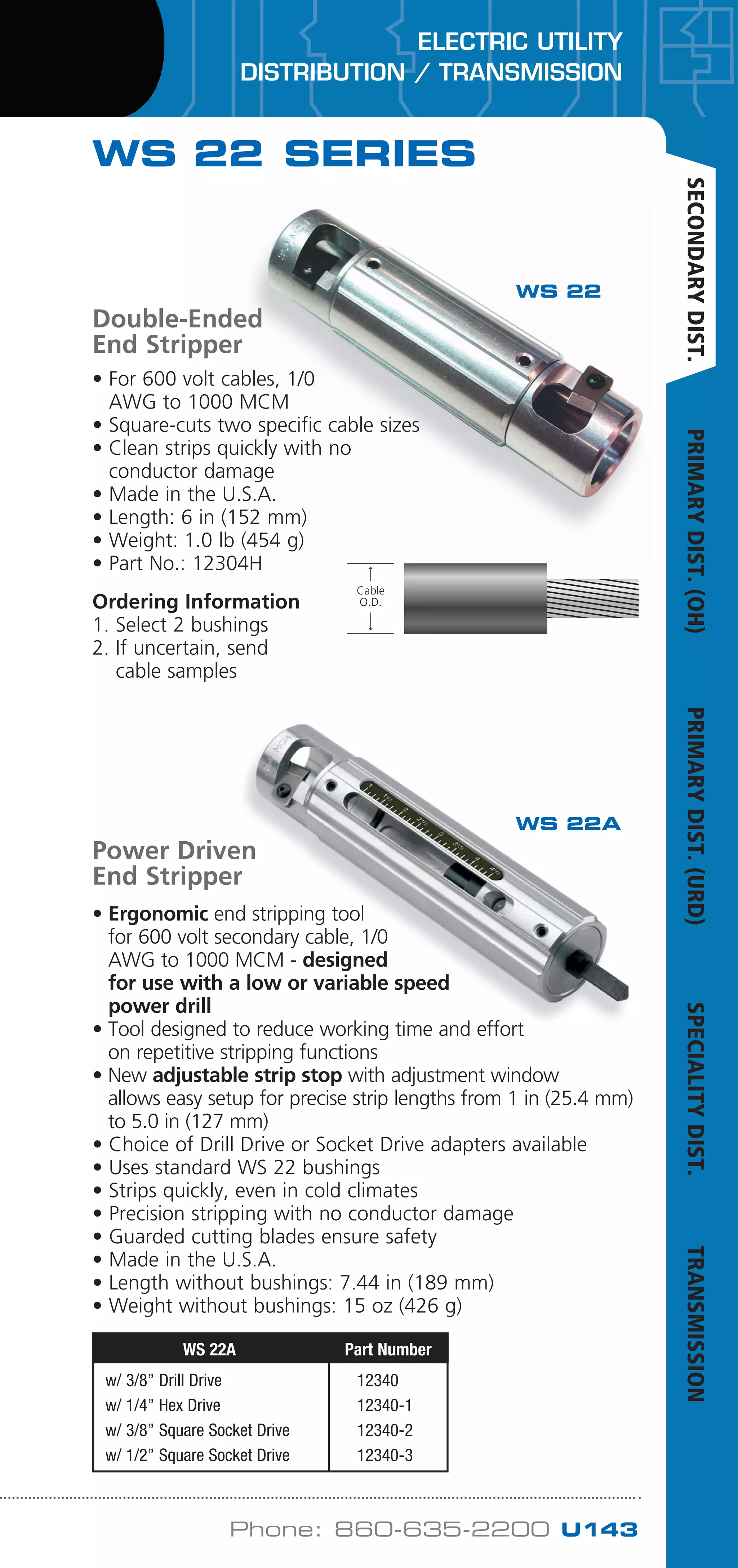 ELECTRIC UTILITY
DISTRIBUTION / TRANSMISSION
Phone: 860-635-2200 U143
WS 22 SERIES
• For 600 volt cables, 1/0
AWG to 1000 MCM
• Square-cuts two specific cable sizes
• Clean strips quickly with no
conductor damage
• Made in the U.S.A.
• Length: 6 in (152 mm)
• Weight: 1.0 lb (454 g)
• Part No.: 12304H
Ordering Information
1. Select 2 bushings
2. If uncertain, send
cable samples
Power Driven
End Stripper
• Ergonomic end stripping tool
for 600 volt secondary cable, 1/0
AWG to 1000 MCM - designed
for use with a low or variable speed
power drill
• Tool designed to reduce working time and effort
on repetitive stripping functions
• New adjustable strip stop with adjustment window
allows easy setup for precise strip lengths from 1 in (25.4 mm)
to 5.0 in (127 mm)
• Choice of Drill Drive or Socket Drive adapters available
• Uses standard WS 22 bushings
• Strips quickly, even in cold climates
• Precision stripping with no conductor damage
• Guarded cutting blades ensure safety
• Made in the U.S.A.
• Length without bushings: 7.44 in (189 mm)
• Weight without bushings: 15 oz (426 g)
WS 22A Part Number
w/ 3/8” Drill Drive 12340
w/ 1/4” Hex Drive 12340-1
w/ 3/8” Square Socket Drive 12340-2
w/ 1/2” Square Socket Drive 12340-3
Cable
O.D.
Cable
O.D.
WS 22
WS 22A
Double-Ended
End Stripper
SECONDARYDIST.PRIMARYDIST.(OH)PRIMARYDIST.(URD)SPECIALITYDIST.TRANSMISSION
WWW.CABLEJOINTS.CO.UK
THORNE DERRICK UK
TEL 0044 191 490 1547 FAX 0044 477 5371
TEL 0044 117 977 4647 FAX 0044 977 5582
WWW.THORNEANDDERRICK.CO.UK