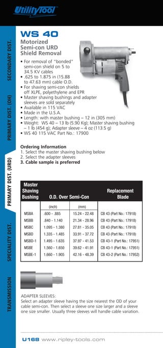 U168 www.ripley-tools.com
ADAPTER SLEEVES:
Select an adapter sleeve having the size nearest the OD of your
cable semi-con. Then select a sleeve one size larger and a sleeve
one size smaller. Usually three sleeves will handle cable variation.
Master
Shaving Replacement
Bushing O.D. Over Semi-Con Blade
		 (inch)	 (mm)
	 MSBA	 .600 - .885	 15.24 - 22.48	 CB 43 (Part No.: 17918)
	 MSBB	 .840 - 1.140	 21.34 - 28.96	 CB 43 (Part No.: 17918)
	 MSBC	 1.095 - 1.380	 27.81 - 35.05	 CB 43 (Part No.: 17918)
	 MSBD	 1.335 - 1.485	 33.91 - 37.72	 CB 43 (Part No.: 17918)
	 MSBD-1	 1.495 - 1.635	 37.97 - 41.53	 CB 43-1 (Part No.: 17951)
	 MSBE	 1.560 - 1.650	 39.62 - 41.91	 CB 43-1 (Part No.: 17951)
	 MSBE-1	 1.660 - 1.905	 42.16 - 48.39	 CB 43-2 (Part No.: 17952)
Cable
O.D.
WS 40
Motorized
Semi-con URD
Shield Removal
• For removal of “bonded”
semi-con shield on 5 to
34.5 KV cables
• .625 to 1.875 in (15.88
to 47.63 mm) cable O.D.
• For shaving semi-con shields
off XLPE, polyethylene and EPR
• Master shaving bushings and adapter
sleeves are sold separately
• Available in 115 VAC
• Made in the U.S.A.
• Length: with master bushing – 12 in (305 mm)
• Weight: WS 40 – 13 lb (5.90 Kg); Master shaving bushing
– 1 lb (454 g); Adapter sleeve – 4 oz (113.5 g)
• WS 40 115 VAC Part No.: 17900
Ordering Information
1. Select the master shaving bushing below
2. Select the adapter sleeves
3. Cable sample is preferred
SECONDARYDIST.PRIMARYDIST.(OH)PRIMARYDIST.(URD)SPECIALITYDIST.TRANSMISSION
Tel: +44 (0)191 490 1547
Fax: +44 (0)191 477 5371
Email: northernsales@thorneandderrick.co.uk
Website: www.cablejoints.co.uk
www.thorneanderrick.co.uk
 
