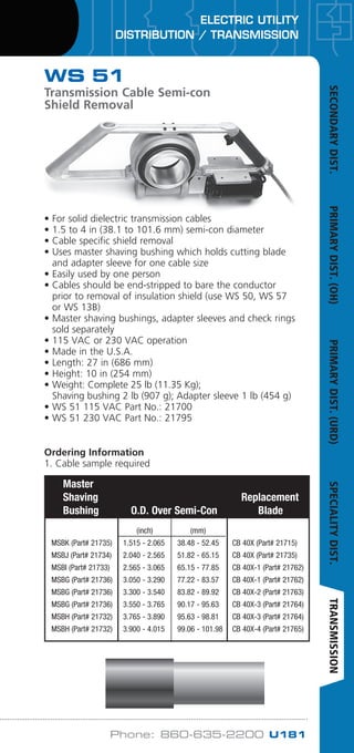 ELECTRIC UTILITY
DISTRIBUTION / TRANSMISSION
Phone: 860-635-2200 U181
Cable
O.D.
		 (inch)	 (mm)
	MSBK (Part# 21735)	 1.515 - 2.065	 38.48 - 52.45	 CB 40X (Part# 21715)
	MSBJ (Part# 21734)	 2.040 - 2.565	 51.82 - 65.15	 CB 40X (Part# 21735)
	MSBI (Part# 21733)	 2.565 - 3.065	 65.15 - 77.85	 CB 40X-1 (Part# 21762)
	MSBG (Part# 21736)	 3.050 - 3.290	 77.22 - 83.57	 CB 40X-1 (Part# 21762)
	MSBG (Part# 21736)	 3.300 - 3.540	 83.82 - 89.92	 CB 40X-2 (Part# 21763)
	MSBG (Part# 21736)	 3.550 - 3.765	 90.17 - 95.63	 CB 40X-3 (Part# 21764)
	MSBH (Part# 21732)	 3.765 - 3.890	 95.63 - 98.81	 CB 40X-3 (Part# 21764)
	MSBH (Part# 21732)	 3.900 - 4.015	 99.06 - 101.98	 CB 40X-4 (Part# 21765)
Master
Shaving Replacement
Bushing O.D. Over Semi-Con Blade
WS 51
Transmission Cable Semi-con
Shield Removal
• For solid dielectric transmission cables
• 1.5 to 4 in (38.1 to 101.6 mm) semi-con diameter
• Cable specific shield removal
• Uses master shaving bushing which holds cutting blade
and adapter sleeve for one cable size
• Easily used by one person
• Cables should be end-stripped to bare the conductor
prior to removal of insulation shield (use WS 50, WS 57
or WS 13B)
• Master shaving bushings, adapter sleeves and check rings
sold separately
• 115 VAC or 230 VAC operation
• Made in the U.S.A.
• Length: 27 in (686 mm)
• Height: 10 in (254 mm)
• Weight: Complete 25 lb (11.35 Kg);
Shaving bushing 2 lb (907 g); Adapter sleeve 1 lb (454 g)
• WS 51 115 VAC Part No.: 21700
• WS 51 230 VAC Part No.: 21795
Ordering Information
1. Cable sample required
SECONDARYDIST.PRIMARYDIST.(OH)PRIMARYDIST.(URD)SPECIALITYDIST.TRANSMISSION
WWW.CABLEJOINTS.CO.UK
THORNE  DERRICK UK
TEL 0044 191 490 1547 FAX 0044 477 5371
TEL 0044 117 977 4647 FAX 0044 977 5582
WWW.THORNEANDDERRICK.CO.UK
 