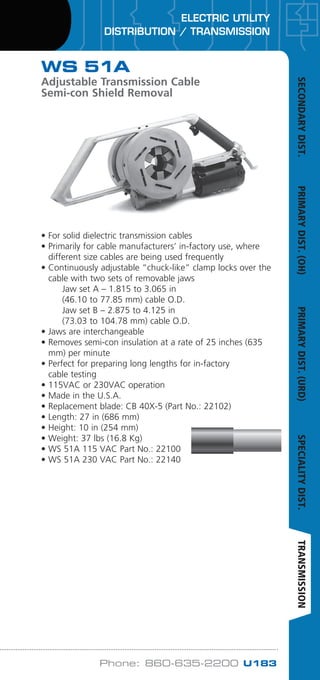 ELECTRIC UTILITY
DISTRIBUTION / TRANSMISSION
Phone: 860-635-2200 U183
WS 51A
Adjustable Transmission Cable
Semi-con Shield Removal
Cable
O.D.
• For solid dielectric transmission cables
• Primarily for cable manufacturers’ in-factory use, where
different size cables are being used frequently
• Continuously adjustable “chuck-like” clamp locks over the
cable with two sets of removable jaws
	 Jaw set A – 1.815 to 3.065 in
	 (46.10 to 77.85 mm) cable O.D.
	 Jaw set B – 2.875 to 4.125 in
	 (73.03 to 104.78 mm) cable O.D.
• Jaws are interchangeable
• Removes semi-con insulation at a rate of 25 inches (635
mm) per minute
• Perfect for preparing long lengths for in-factory
cable testing
• 115VAC or 230VAC operation
• Made in the U.S.A.
• Replacement blade: CB 40X-5 (Part No.: 22102)
• Length: 27 in (686 mm)
• Height: 10 in (254 mm)
• Weight: 37 lbs (16.8 Kg)
• WS 51A 115 VAC Part No.: 22100
• WS 51A 230 VAC Part No.: 22140
SECONDARYDIST.PRIMARYDIST.(OH)PRIMARYDIST.(URD)SPECIALITYDIST.TRANSMISSION
WWW.CABLEJOINTS.CO.UK
THORNE  DERRICK UK
TEL 0044 191 490 1547 FAX 0044 477 5371
TEL 0044 117 977 4647 FAX 0044 977 5582
WWW.THORNEANDDERRICK.CO.UK
 