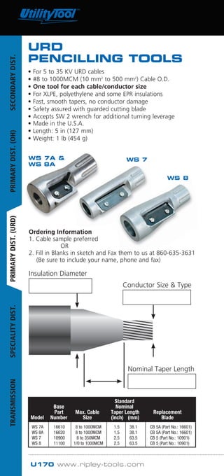 U170 www.ripley-tools.com
				 Standard	
		 Base		 Nominal	
		 Part	 Max. Cable	 Taper Length	 Replacement	
	Model	 Number	 Size	 (inch) (mm)	 Blade
	 WS 7A	 16610	 8 to 1000MCM	 1.5 	 38.1	 CB 5A (Part No.: 16601)
	 WS 8A	 16620	 8 to 1000MCM	 1.5 	 38.1	 CB 5A (Part No.: 16601)
	 WS 7	 10900	 8 to 350MCM	 2.5 	 63.5	 CB 5 (Part No.: 10901)
	 WS 8	 11100	 1/0 to 1000MCM	 2.5	 63.5	 CB 5 (Part No.: 10901)
Insulation Diameter
Cable
O.D.
Nominal Taper Length
Conductor Size & Type
WS 7A &
WS 8A
WS 7
WS 8
Ordering Information
1. Cable sample preferred
		 OR
2. Fill in Blanks in sketch and Fax them to us at 860-635-3631
(Be sure to include your name, phone and fax)
URD
PENCILLING TOOLS
• For 5 to 35 KV URD cables
• #8 to 1000MCM (10 mm2
to 500 mm2
) Cable O.D.
• One tool for each cable/conductor size
• For XLPE, polyethylene and some EPR insulations
• Fast, smooth tapers, no conductor damage
• Safety assured with guarded cutting blade
• Accepts SW 2 wrench for additional turning leverage
• Made in the U.S.A.
• Length: 5 in (127 mm)
• Weight: 1 lb (454 g)
SECONDARYDIST.PRIMARYDIST.(OH)PRIMARYDIST.(URD)SPECIALITYDIST.TRANSMISSION
Tel: +44 (0)191 490 1547
Fax: +44 (0)191 477 5371
Email: northernsales@thorneandderrick.co.uk
Website: www.cablejoints.co.uk
www.thorneanderrick.co.uk
 