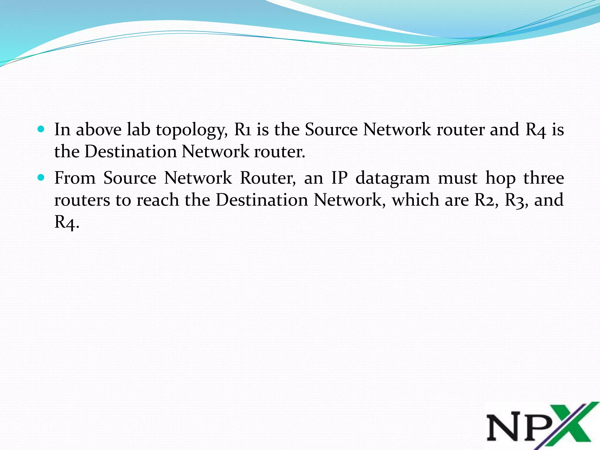  In above lab topology, R1 is the Source Network router and R4 is
the Destination Network router.
From Source Network Router, an IP datagram must hop three
routers to reach the Destination Network, which are R2, R3, and
R4.