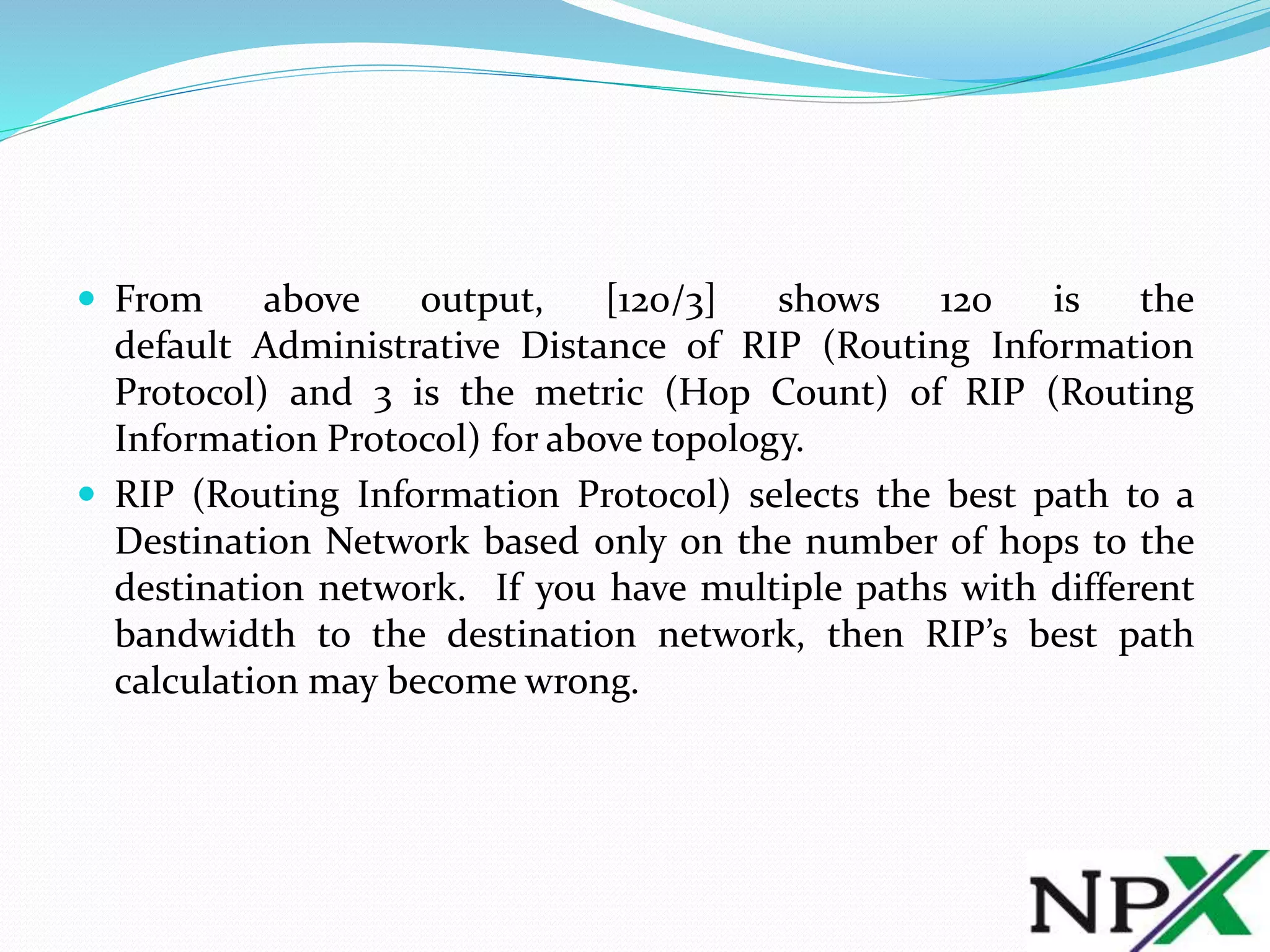  From above output, [120/3] shows 120 is the
default Administrative Distance of RIP (Routing Information
Protocol) and 3 is the metric (Hop Count) of RIP (Routing
Information Protocol) for above topology.
 RIP (Routing Information Protocol) selects the best path to a
Destination Network based only on the number of hops to the
destination network. If you have multiple paths with different
bandwidth to the destination network, then RIP’s best path
calculation may become wrong.
 