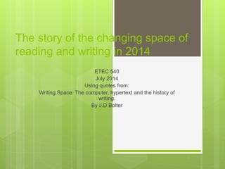 The story of the changing space of
reading and writing in 2014
ETEC 540
July 2014
Using quotes from:
Writing Space: The computer, hypertext and the history of
writing.
By J.D Bolter
 