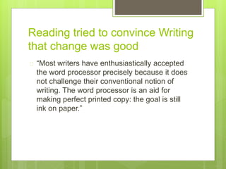 Reading tried to convince Writing
that change was good
 “Most writers have enthusiastically accepted
the word processor precisely because it does
not challenge their conventional notion of
writing. The word processor is an aid for
making perfect printed copy: the goal is still
ink on paper.”
 