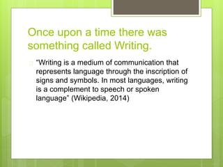 Once upon a time there was
something called Writing.
 “Writing is a medium of communication that
represents language through the inscription of
signs and symbols. In most languages, writing
is a complement to speech or spoken
language” (Wikipedia, 2014)
 