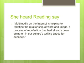 She heard Reading say
 “Multimedia on the Internet is helping to
redefine the relationship of word and image, a
process of redefinition that had already been
going on in our culture's writing space for
decades.”
 