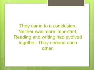 They came to a conclusion.
Neither was more important,
Reading and writing had evolved
together. They needed each
other.
 