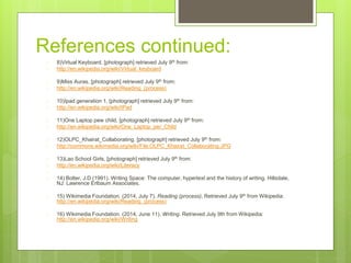 References continued:
 8)Virtual Keyboard, [photograph] retrieved July 9th from:
 http://en.wikipedia.org/wiki/Virtual_keyboard
 9)Miss Auras, [photograph] retrieved July 9th from:
 http://en.wikipedia.org/wiki/Reading_(process)
 10)Ipad generation 1, [photograph] retrieved July 9th from:
 http://en.wikipedia.org/wiki/IPad
 11)One Laptop pew child, [photograph] retrieved July 9th from:
 http://en.wikipedia.org/wiki/One_Laptop_per_Child
 12)OLPC_Khairat_Collaborating. [photograph] retrieved July 9th from:
 http://commons.wikimedia.org/wiki/File:OLPC_Khairat_Collaborating.JPG
 13)Lao School Girls, [photograph] retrieved July 9th from:
 http://en.wikipedia.org/wiki/Literacy

 14) Bolter, J.D (1991). Writing Space: The computer, hypertext and the history of writing. Hillsdale,
NJ: Lawrence Erlbaum Associates.
 15) Wikimedia Foundation. (2014, July 7). Reading (process). Retrieved July 9th from Wikipedia:
http://en.wikipedia.org/wiki/Reading_(process)
 16) Wikimedia Foundation. (2014, June 11). Writing. Retrieved July 9th from Wikipedia:
http://en.wikipedia.org/wiki/Writing
 