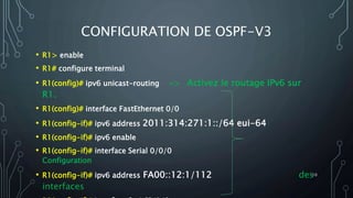 CONFIGURATION DE OSPF-V3
• R1> enable
• R1# configure terminal
• R1(config)# ipv6 unicast-routing => Activez le routage IPv6 sur
R1.
• R1(config)# interface FastEthernet 0/0
• R1(config-if)# ipv6 address 2011:314:271:1::/64 eui-64
• R1(config-if)# ipv6 enable
• R1(config-if)# interface Serial 0/0/0
Configuration
• R1(config-if)# ipv6 address FA00::12:1/112 des
interfaces
10
 