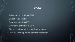 PLAN
• Présentation du RIP et OSPF
• Qu’est ce que le RIP !
• Qu’est ce que le OSPF !
• Différence entre RIP et OSPF
• Ripng : configuration et table de routage
• OSPf-v3 : configuration et table de routage
2
 