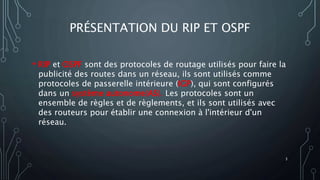 PRÉSENTATION DU RIP ET OSPF
• RIP et OSPF sont des protocoles de routage utilisés pour faire la
publicité des routes dans un réseau, ils sont utilisés comme
protocoles de passerelle intérieure (IGP), qui sont configurés
dans un système autonome(AS). Les protocoles sont un
ensemble de règles et de règlements, et ils sont utilisés avec
des routeurs pour établir une connexion à l'intérieur d'un
réseau.
3
 
