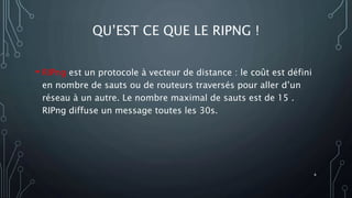 QU’EST CE QUE LE RIPNG !
• RIPng est un protocole à vecteur de distance : le coût est défini
en nombre de sauts ou de routeurs traversés pour aller d’un
réseau à un autre. Le nombre maximal de sauts est de 15 .
RIPng diffuse un message toutes les 30s.
4
 