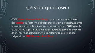 QU’EST CE QUE LE OSPF !
• OSPF (Open Shortest Path First) :communique en utilisant
des zones; ils forment d'abord une relation de voisinage avec
les routeurs dans le même système autonome. OSPF gère la
table de routage, la table de voisinage et la table de base de
données. Pour sélectionner le meilleur chemin, il utilise
l'algorithme SPF (Shortest Path First).
5
 