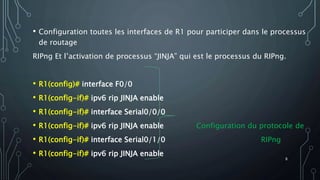 • Configuration toutes les interfaces de R1 pour participer dans le processus
de routage
RIPng Et l’activation de processus “JINJA” qui est le processus du RIPng.
• R1(config)# interface F0/0
• R1(config-if)# ipv6 rip JINJA enable
• R1(config-if)# interface Serial0/0/0
• R1(config-if)# ipv6 rip JINJA enable Configuration du protocole de
• R1(config-if)# interface Serial0/1/0 RIPng
• R1(config-if)# ipv6 rip JINJA enable
8
 