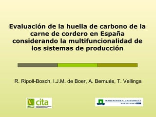 Evaluación de la huella de carbono de la
      carne de cordero en España
 considerando la multifuncionalidad de
      los sistemas de producción




 R. Ripoll-Bosch, I.J.M. de Boer, A. Bernués, T. Vellinga
 