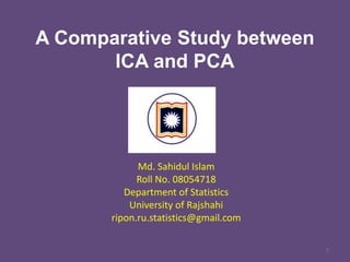 A Comparative Study between
ICA and PCA

Md. Sahidul Islam
Roll No. 08054718
Department of Statistics
University of Rajshahi
ripon.ru.statistics@gmail.com
1

 