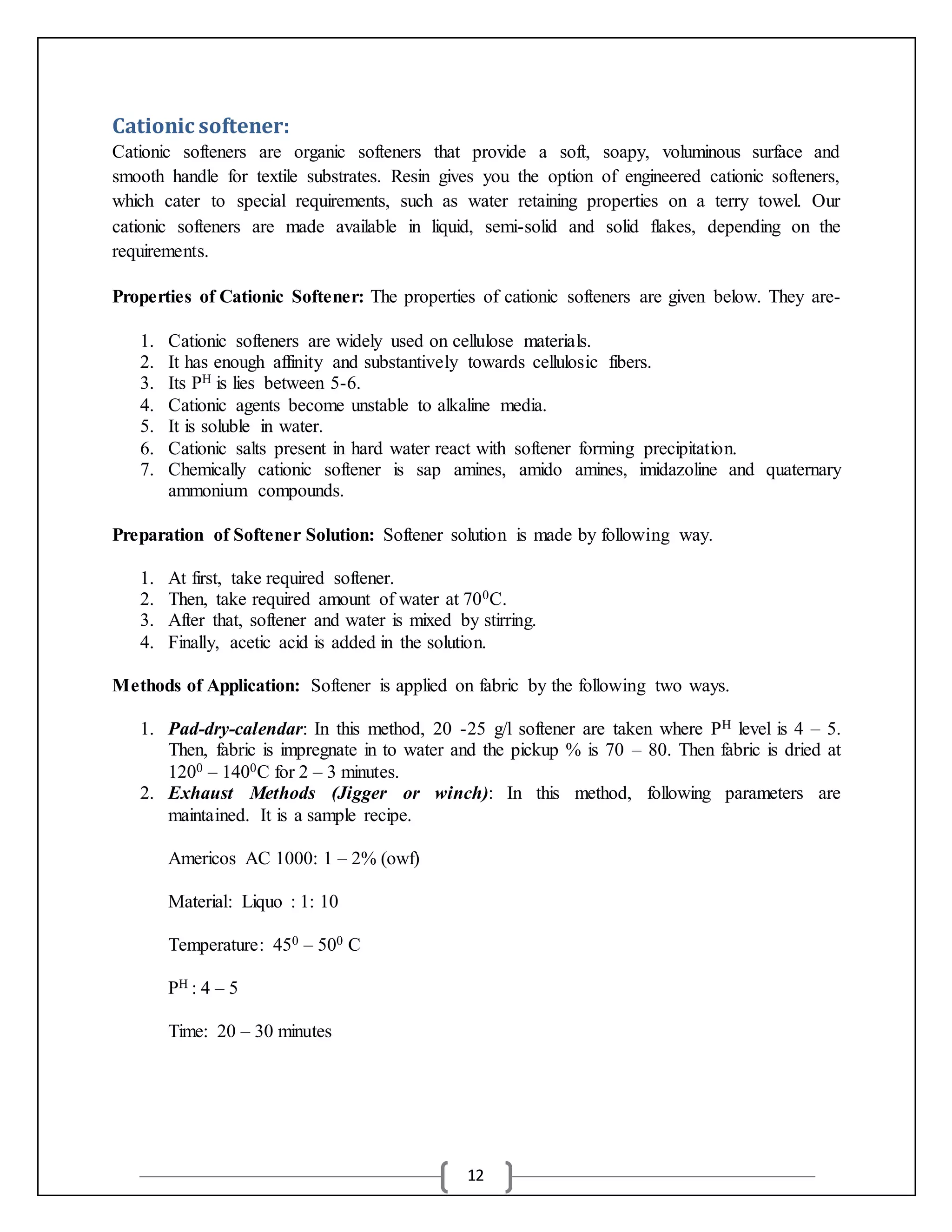12
Cationic softener:
Cationic softeners are organic softeners that provide a soft, soapy, voluminous surface and
smooth handle for textile substrates. Resin gives you the option of engineered cationic softeners,
which cater to special requirements, such as water retaining properties on a terry towel. Our
cationic softeners are made available in liquid, semi-solid and solid flakes, depending on the
requirements.
Properties of Cationic Softener: The properties of cationic softeners are given below. They are-
1. Cationic softeners are widely used on cellulose materials.
2. It has enough affinity and substantively towards cellulosic fibers.
3. Its PH is lies between 5-6.
4. Cationic agents become unstable to alkaline media.
5. It is soluble in water.
6. Cationic salts present in hard water react with softener forming precipitation.
7. Chemically cationic softener is sap amines, amido amines, imidazoline and quaternary
ammonium compounds.
Preparation of Softener Solution: Softener solution is made by following way.
1. At first, take required softener.
2. Then, take required amount of water at 700C.
3. After that, softener and water is mixed by stirring.
4. Finally, acetic acid is added in the solution.
Methods of Application: Softener is applied on fabric by the following two ways.
1. Pad-dry-calendar: In this method, 20 -25 g/l softener are taken where PH level is 4 – 5.
Then, fabric is impregnate in to water and the pickup % is 70 – 80. Then fabric is dried at
1200 – 1400C for 2 – 3 minutes.
2. Exhaust Methods (Jigger or winch): In this method, following parameters are
maintained. It is a sample recipe.
Americos AC 1000: 1 – 2% (owf)
Material: Liquo : 1: 10
Temperature: 450 – 500 C
PH : 4 – 5
Time: 20 – 30 minutes
 
