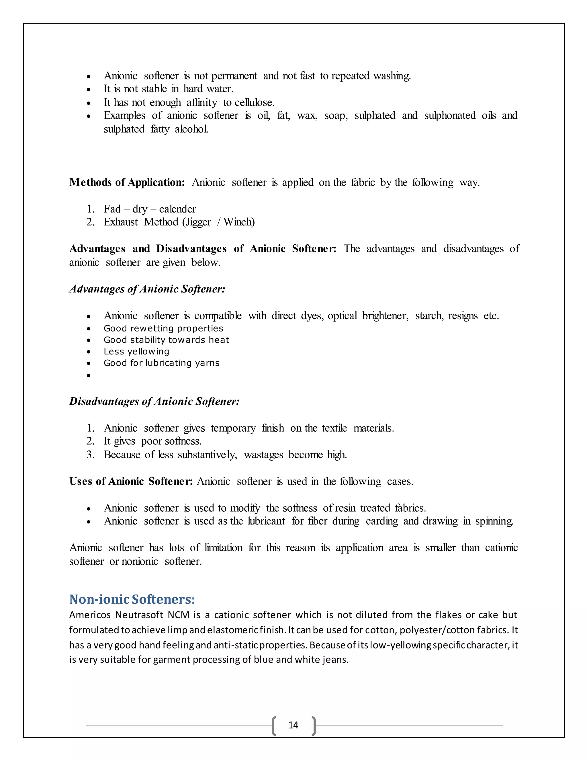 14
 Anionic softener is not permanent and not fast to repeated washing.
 It is not stable in hard water.
 It has not enough affinity to cellulose.
 Examples of anionic softener is oil, fat, wax, soap, sulphated and sulphonated oils and
sulphated fatty alcohol.
Methods of Application: Anionic softener is applied on the fabric by the following way.
1. Fad – dry – calender
2. Exhaust Method (Jigger / Winch)
Advantages and Disadvantages of Anionic Softener: The advantages and disadvantages of
anionic softener are given below.
Advantages of Anionic Softener:
 Anionic softener is compatible with direct dyes, optical brightener, starch, resigns etc.
 Good rewetting properties
 Good stability towards heat
 Less yellowing
 Good for lubricating yarns

Disadvantages of Anionic Softener:
1. Anionic softener gives temporary finish on the textile materials.
2. It gives poor softness.
3. Because of less substantively, wastages become high.
Uses of Anionic Softener: Anionic softener is used in the following cases.
 Anionic softener is used to modify the softness of resin treated fabrics.
 Anionic softener is used as the lubricant for fiber during carding and drawing in spinning.
Anionic softener has lots of limitation for this reason its application area is smaller than cationic
softener or nonionic softener.
Non-ionic Softeners:
Americos Neutrasoft NCM is a cationic softener which is not diluted from the flakes or cake but
formulatedtoachieve limpandelastomericfinish.Itcanbe used for cotton, polyester/cotton fabrics. It
has a verygood handfeelingandanti-staticproperties.Becauseof itslow-yellowingspecificcharacter,it
is very suitable for garment processing of blue and white jeans.
 