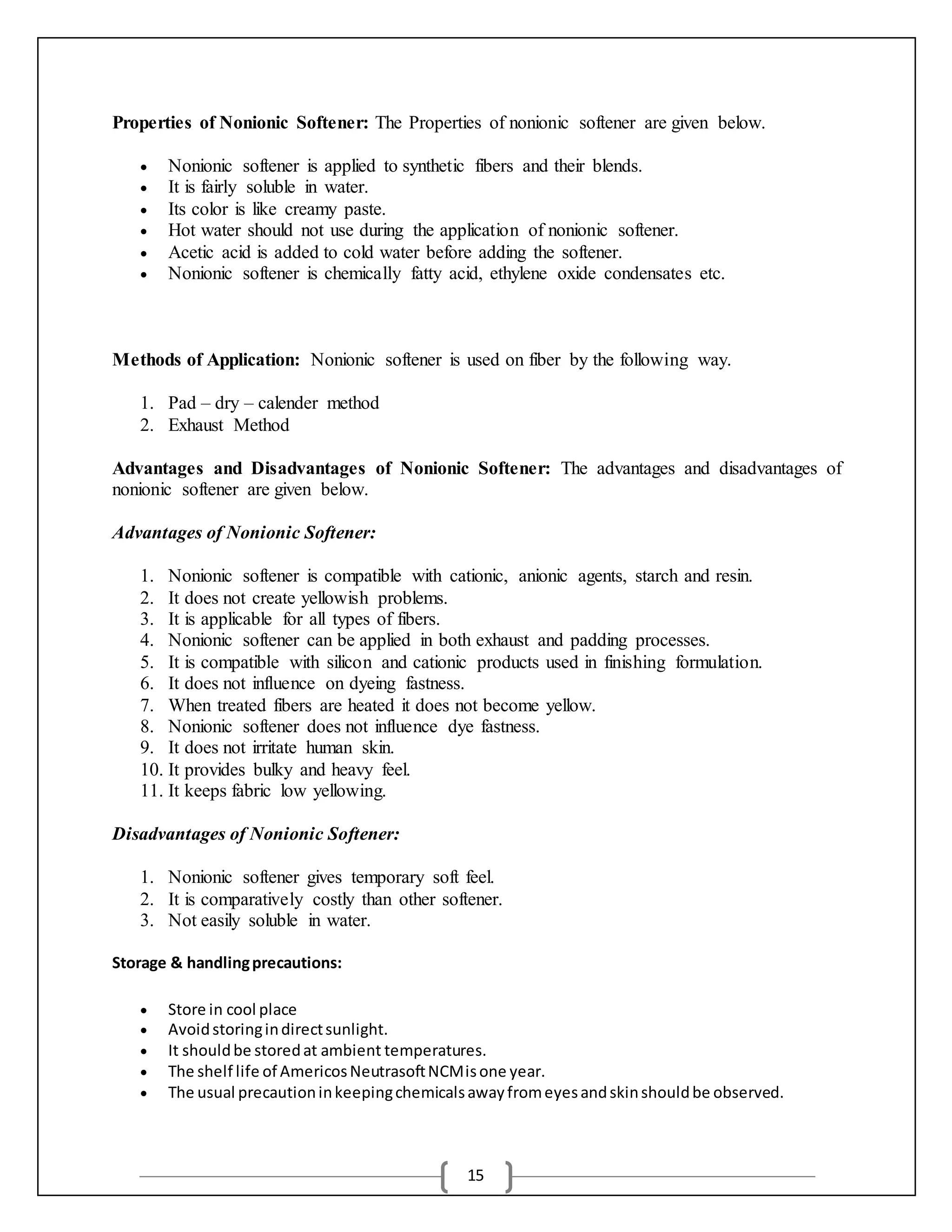 15
Properties of Nonionic Softener: The Properties of nonionic softener are given below.
 Nonionic softener is applied to synthetic fibers and their blends.
 It is fairly soluble in water.
 Its color is like creamy paste.
 Hot water should not use during the application of nonionic softener.
 Acetic acid is added to cold water before adding the softener.
 Nonionic softener is chemically fatty acid, ethylene oxide condensates etc.
Methods of Application: Nonionic softener is used on fiber by the following way.
1. Pad – dry – calender method
2. Exhaust Method
Advantages and Disadvantages of Nonionic Softener: The advantages and disadvantages of
nonionic softener are given below.
Advantages of Nonionic Softener:
1. Nonionic softener is compatible with cationic, anionic agents, starch and resin.
2. It does not create yellowish problems.
3. It is applicable for all types of fibers.
4. Nonionic softener can be applied in both exhaust and padding processes.
5. It is compatible with silicon and cationic products used in finishing formulation.
6. It does not influence on dyeing fastness.
7. When treated fibers are heated it does not become yellow.
8. Nonionic softener does not influence dye fastness.
9. It does not irritate human skin.
10. It provides bulky and heavy feel.
11. It keeps fabric low yellowing.
Disadvantages of Nonionic Softener:
1. Nonionic softener gives temporary soft feel.
2. It is comparatively costly than other softener.
3. Not easily soluble in water.
Storage & handlingprecautions:
 Store in cool place
 Avoidstoringindirectsunlight.
 It shouldbe storedat ambient temperatures.
 The shelf life of AmericosNeutrasoftNCMisone year.
 The usual precautioninkeepingchemicalsawayfromeyesandskinshouldbe observed.
 