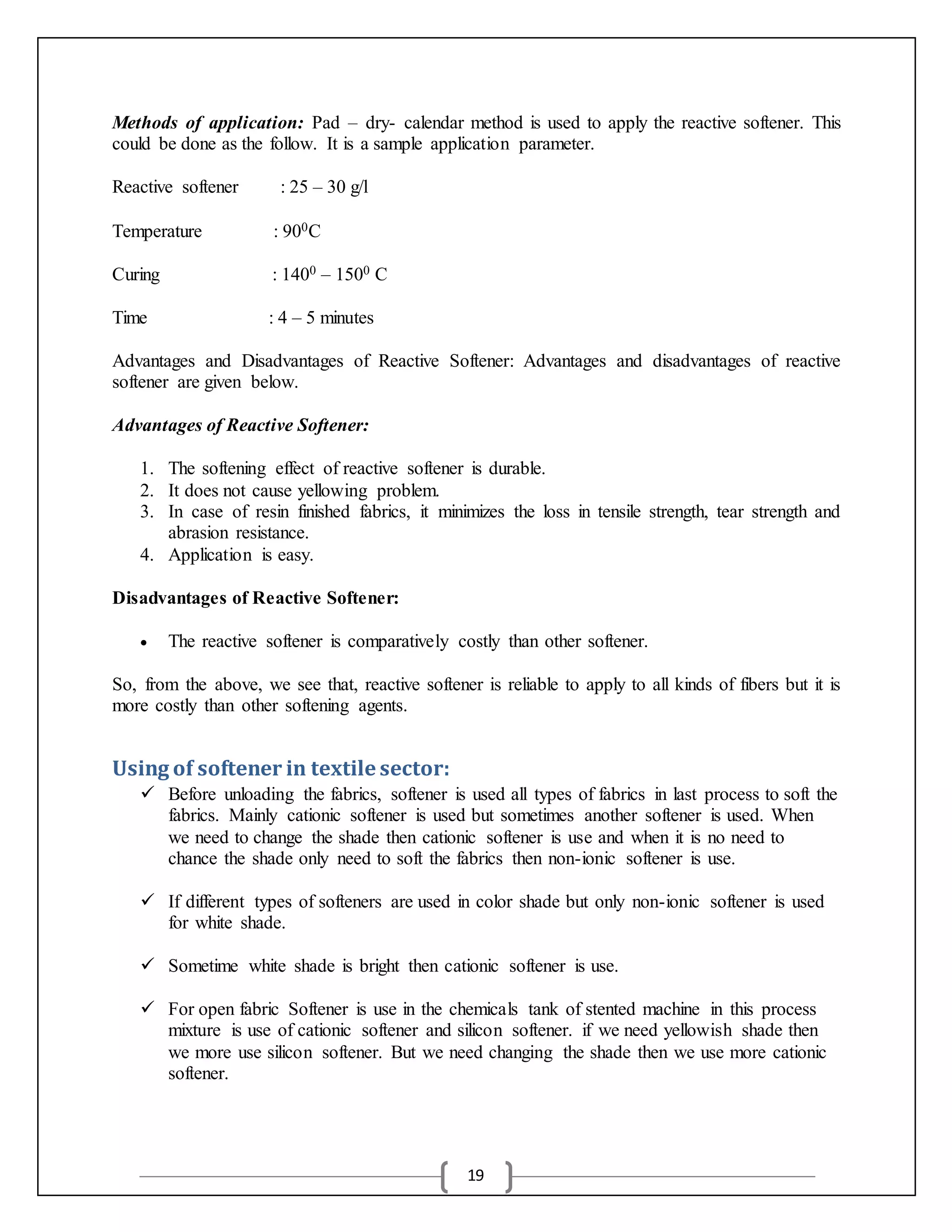 19
Methods of application: Pad – dry- calendar method is used to apply the reactive softener. This
could be done as the follow. It is a sample application parameter.
Reactive softener : 25 – 30 g/l
Temperature : 900C
Curing : 1400 – 1500 C
Time : 4 – 5 minutes
Advantages and Disadvantages of Reactive Softener: Advantages and disadvantages of reactive
softener are given below.
Advantages of Reactive Softener:
1. The softening effect of reactive softener is durable.
2. It does not cause yellowing problem.
3. In case of resin finished fabrics, it minimizes the loss in tensile strength, tear strength and
abrasion resistance.
4. Application is easy.
Disadvantages of Reactive Softener:
 The reactive softener is comparatively costly than other softener.
So, from the above, we see that, reactive softener is reliable to apply to all kinds of fibers but it is
more costly than other softening agents.
Using of softener in textile sector:
 Before unloading the fabrics, softener is used all types of fabrics in last process to soft the
fabrics. Mainly cationic softener is used but sometimes another softener is used. When
we need to change the shade then cationic softener is use and when it is no need to
chance the shade only need to soft the fabrics then non-ionic softener is use.
 If different types of softeners are used in color shade but only non-ionic softener is used
for white shade.
 Sometime white shade is bright then cationic softener is use.
 For open fabric Softener is use in the chemicals tank of stented machine in this process
mixture is use of cationic softener and silicon softener. if we need yellowish shade then
we more use silicon softener. But we need changing the shade then we use more cationic
softener.
 
