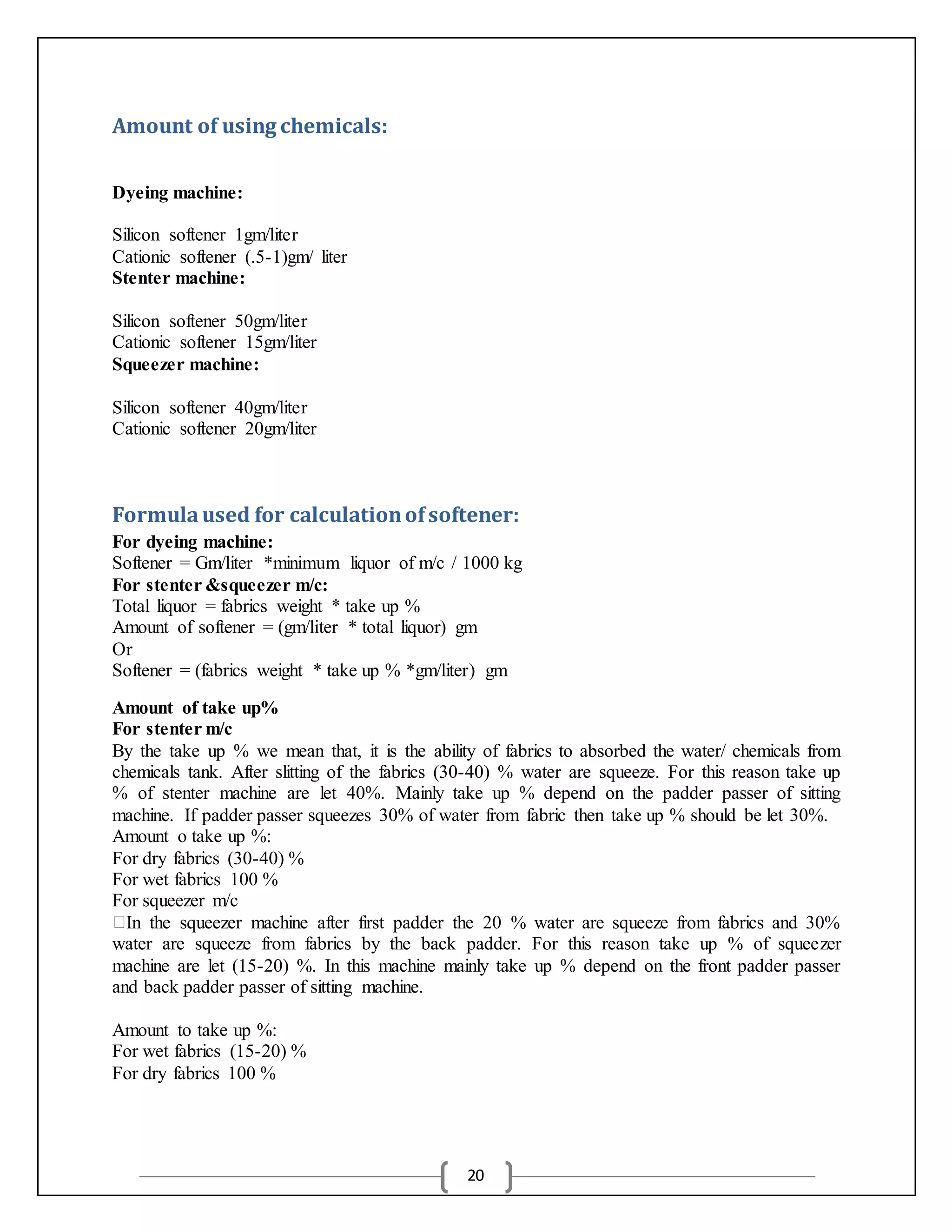 20
Amount of using chemicals:
Dyeing machine:
Silicon softener 1gm/liter
Cationic softener (.5-1)gm/ liter
Stenter machine:
Silicon softener 50gm/liter
Cationic softener 15gm/liter
Squeezer machine:
Silicon softener 40gm/liter
Cationic softener 20gm/liter
Formulaused for calculationofsoftener:
For dyeing machine:
Softener = Gm/liter *minimum liquor of m/c / 1000 kg
For stenter &squeezer m/c:
Total liquor = fabrics weight * take up %
Amount of softener = (gm/liter * total liquor) gm
Or
Softener = (fabrics weight * take up % *gm/liter) gm
Amount of take up%
For stenter m/c
By the take up % we mean that, it is the ability of fabrics to absorbed the water/ chemicals from
chemicals tank. After slitting of the fabrics (30-40) % water are squeeze. For this reason take up
% of stenter machine are let 40%. Mainly take up % depend on the padder passer of sitting
machine. If padder passer squeezes 30% of water from fabric then take up % should be let 30%.
Amount o take up %:
For dry fabrics (30-40) %
For wet fabrics 100 %
For squeezer m/c
In the squeezer machine after first padder the 20 % water are squeeze from fabrics and 30%
water are squeeze from fabrics by the back padder. For this reason take up % of squeezer
machine are let (15-20) %. In this machine mainly take up % depend on the front padder passer
and back padder passer of sitting machine.
Amount to take up %:
For wet fabrics (15-20) %
For dry fabrics 100 %
 