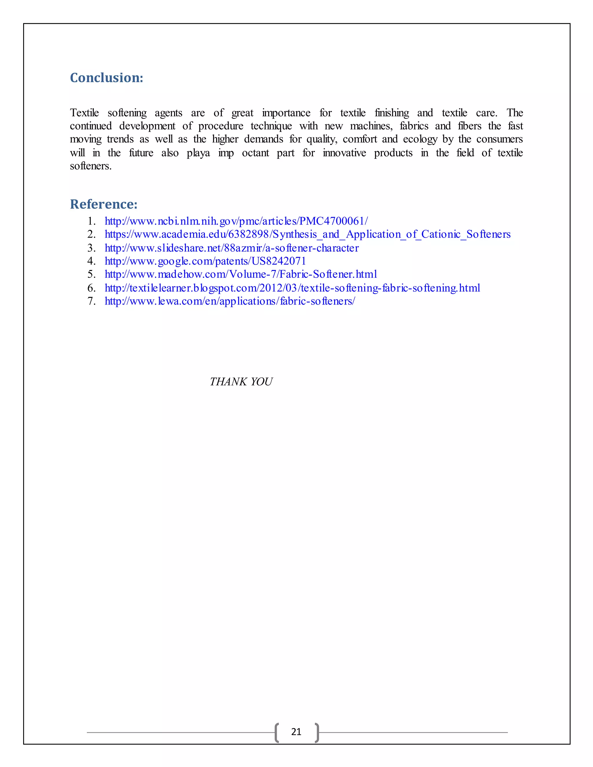 21
Conclusion:
Textile softening agents are of great importance for textile finishing and textile care. The
continued development of procedure technique with new machines, fabrics and fibers the fast
moving trends as well as the higher demands for quality, comfort and ecology by the consumers
will in the future also playa imp octant part for innovative products in the field of textile
softeners.
Reference:
1. http://www.ncbi.nlm.nih.gov/pmc/articles/PMC4700061/
2. https://www.academia.edu/6382898/Synthesis_and_Application_of_Cationic_Softeners
3. http://www.slideshare.net/88azmir/a-softener-character
4. http://www.google.com/patents/US8242071
5. http://www.madehow.com/Volume-7/Fabric-Softener.html
6. http://textilelearner.blogspot.com/2012/03/textile-softening-fabric-softening.html
7. http://www.lewa.com/en/applications/fabric-softeners/
THANK YOU
 