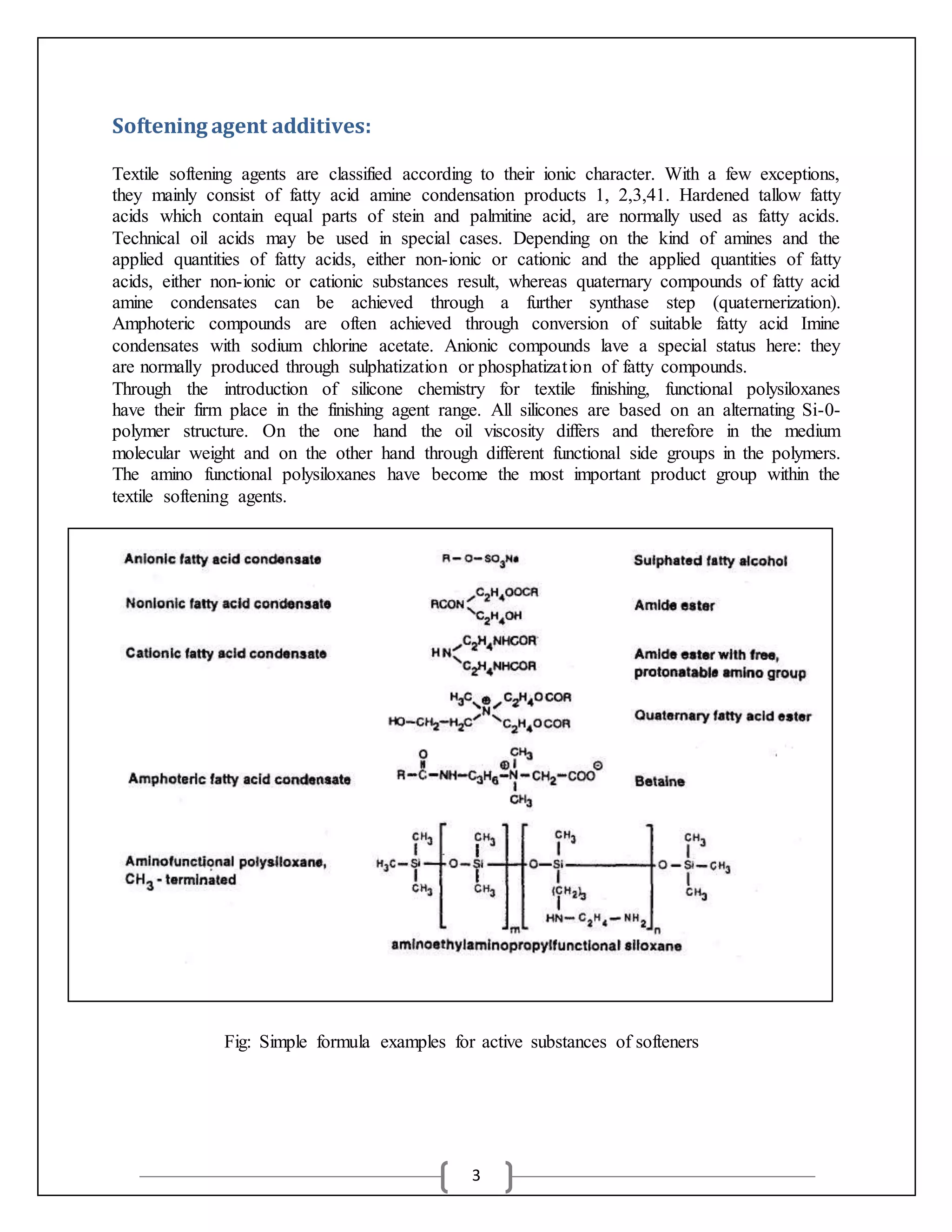 3
Softening agent additives:
Textile softening agents are classified according to their ionic character. With a few exceptions,
they mainly consist of fatty acid amine condensation products 1, 2,3,41. Hardened tallow fatty
acids which contain equal parts of stein and palmitine acid, are normally used as fatty acids.
Technical oil acids may be used in special cases. Depending on the kind of amines and the
applied quantities of fatty acids, either non-ionic or cationic and the applied quantities of fatty
acids, either non-ionic or cationic substances result, whereas quaternary compounds of fatty acid
amine condensates can be achieved through a further synthase step (quaternerization).
Amphoteric compounds are often achieved through conversion of suitable fatty acid Imine
condensates with sodium chlorine acetate. Anionic compounds lave a special status here: they
are normally produced through sulphatization or phosphatization of fatty compounds.
Through the introduction of silicone chemistry for textile finishing, functional polysiloxanes
have their firm place in the finishing agent range. All silicones are based on an alternating Si-0-
polymer structure. On the one hand the oil viscosity differs and therefore in the medium
molecular weight and on the other hand through different functional side groups in the polymers.
The amino functional polysiloxanes have become the most important product group within the
textile softening agents.
Fig: Simple formula examples for active substances of softeners
 