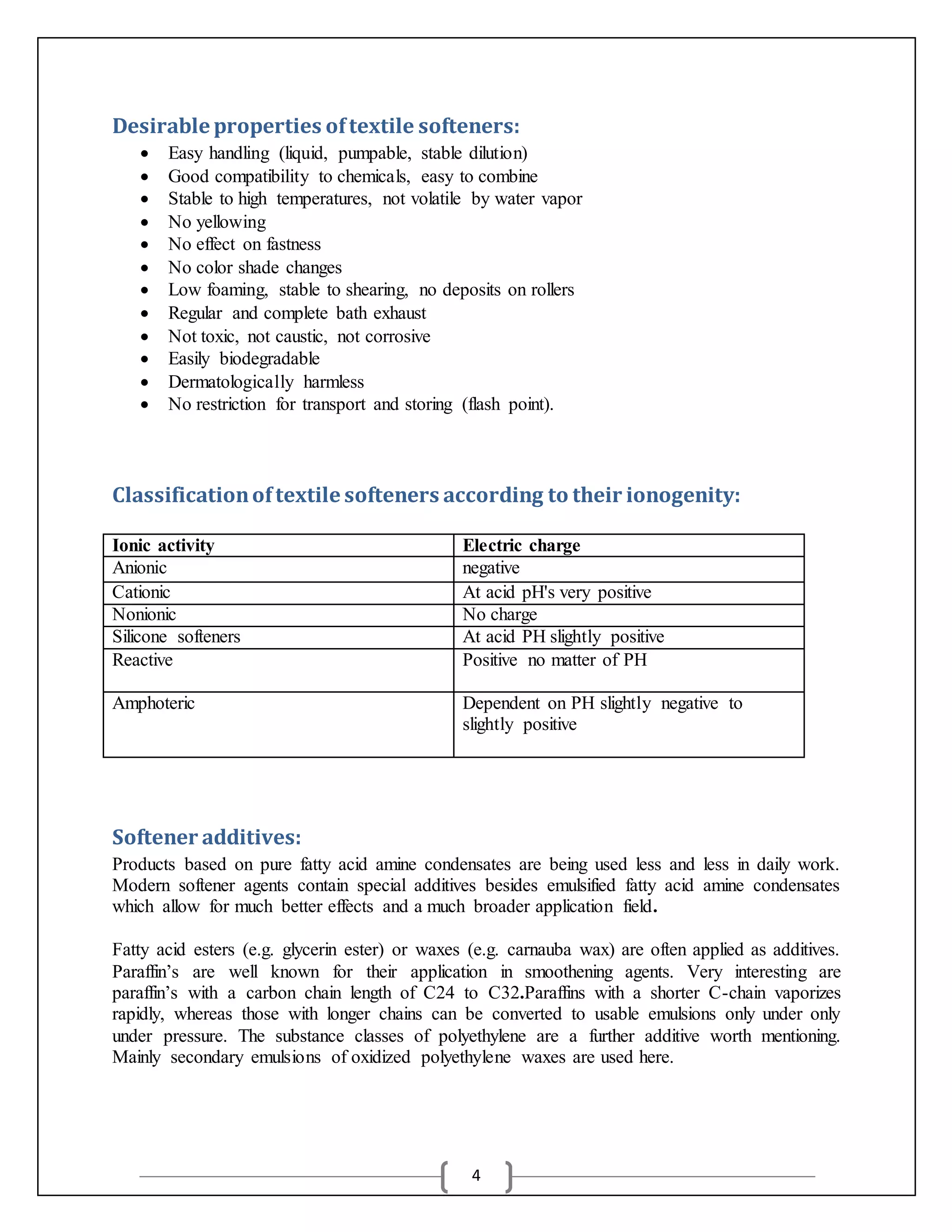 4
Desirable properties oftextile softeners:
 Easy handling (liquid, pumpable, stable dilution)
 Good compatibility to chemicals, easy to combine
 Stable to high temperatures, not volatile by water vapor
 No yellowing
 No effect on fastness
 No color shade changes
 Low foaming, stable to shearing, no deposits on rollers
 Regular and complete bath exhaust
 Not toxic, not caustic, not corrosive
 Easily biodegradable
 Dermatologically harmless
 No restriction for transport and storing (flash point).
Classificationoftextile softeners according to their ionogenity:
Softener additives:
Products based on pure fatty acid amine condensates are being used less and less in daily work.
Modern softener agents contain special additives besides emulsified fatty acid amine condensates
which allow for much better effects and a much broader application field.
Fatty acid esters (e.g. glycerin ester) or waxes (e.g. carnauba wax) are often applied as additives.
Paraffin’s are well known for their application in smoothening agents. Very interesting are
paraffin’s with a carbon chain length of C24 to C32.Paraffins with a shorter C-chain vaporizes
rapidly, whereas those with longer chains can be converted to usable emulsions only under only
under pressure. The substance classes of polyethylene are a further additive worth mentioning.
Mainly secondary emulsions of oxidized polyethylene waxes are used here.
Ionic activity Electric charge
Anionic negative
Cationic At acid pH's very positive
Nonionic No charge
Silicone softeners At acid PH slightly positive
Reactive Positive no matter of PH
Amphoteric Dependent on PH slightly negative to
slightly positive
 
