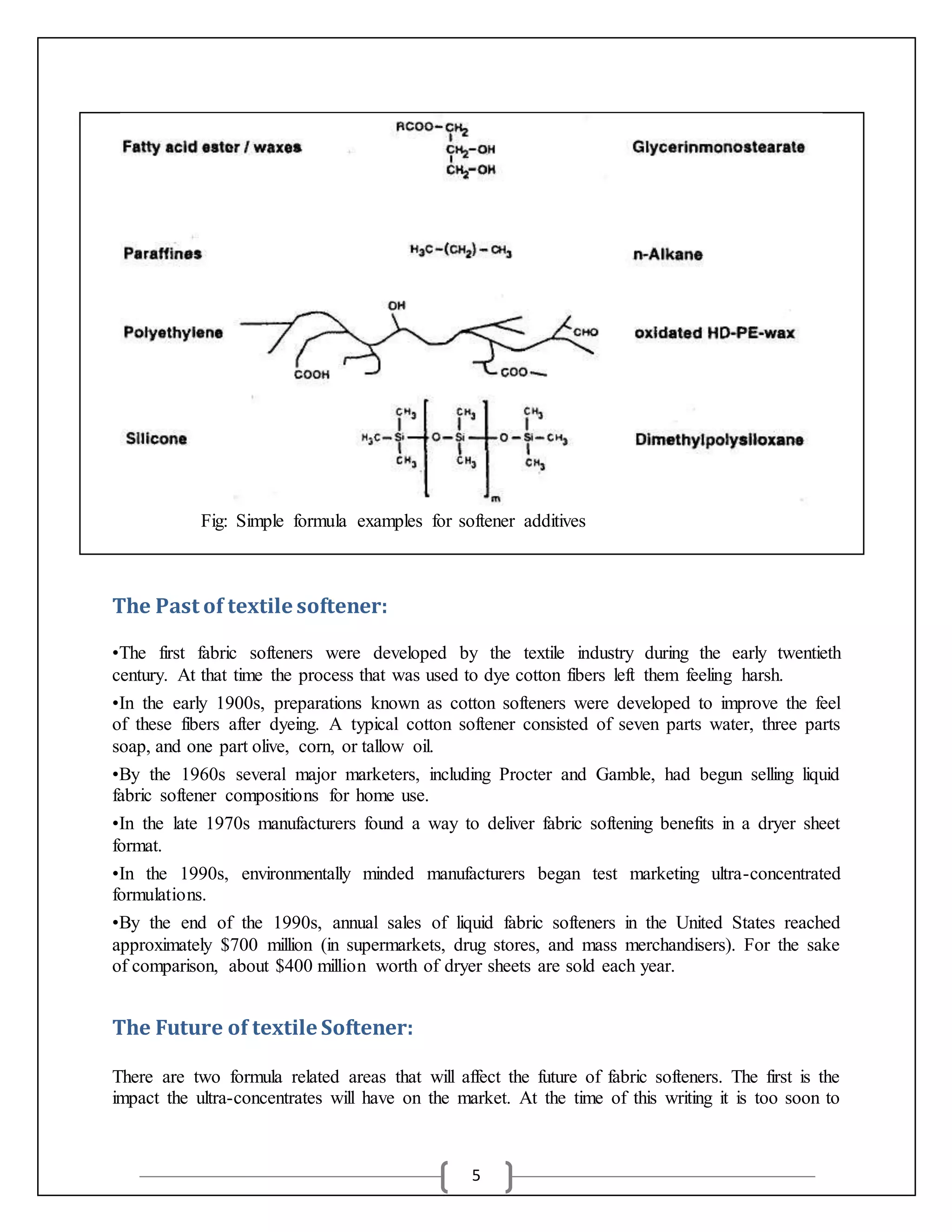 5
Fig: Simple formula examples for softener additives
The Past of textile softener:
•The first fabric softeners were developed by the textile industry during the early twentieth
century. At that time the process that was used to dye cotton fibers left them feeling harsh.
•In the early 1900s, preparations known as cotton softeners were developed to improve the feel
of these fibers after dyeing. A typical cotton softener consisted of seven parts water, three parts
soap, and one part olive, corn, or tallow oil.
•By the 1960s several major marketers, including Procter and Gamble, had begun selling liquid
fabric softener compositions for home use.
•In the late 1970s manufacturers found a way to deliver fabric softening benefits in a dryer sheet
format.
•In the 1990s, environmentally minded manufacturers began test marketing ultra-concentrated
formulations.
•By the end of the 1990s, annual sales of liquid fabric softeners in the United States reached
approximately $700 million (in supermarkets, drug stores, and mass merchandisers). For the sake
of comparison, about $400 million worth of dryer sheets are sold each year.
The Future of textile Softener:
There are two formula related areas that will affect the future of fabric softeners. The first is the
impact the ultra-concentrates will have on the market. At the time of this writing it is too soon to
 